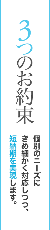 3つのお約束個別のニーズにきめ細かく対応しつつ、短納期を実現します。