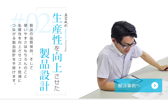 生産性を向上させた製品設計 製品の品質保持、そして使いやすさはもちろんのこと生産性を向上させコスト低減につながる製品設計を手掛けます。